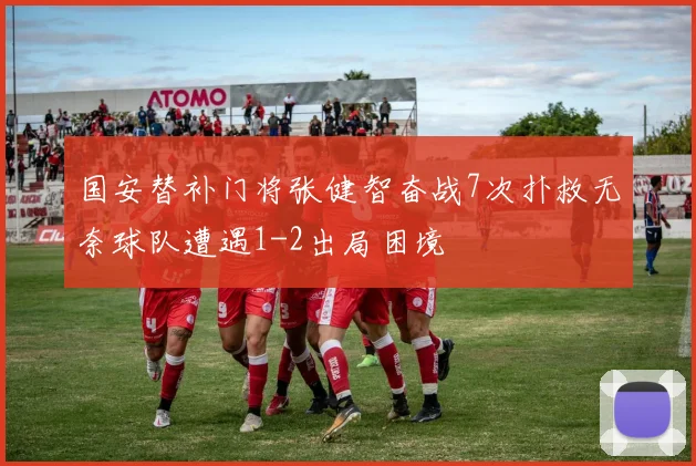 国安替补门将张健智奋战7次扑救无奈球队遭遇1-2出局困境