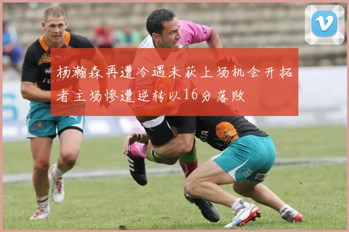 杨瀚森再遭冷遇未获上场机会开拓者主场惨遭逆转以16分落败