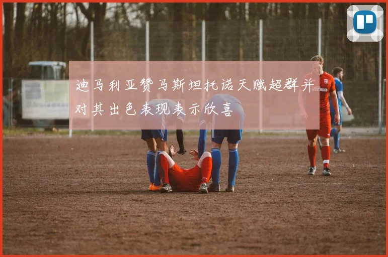 迪马利亚赞马斯坦托诺天赋超群并对其出色表现表示欣喜