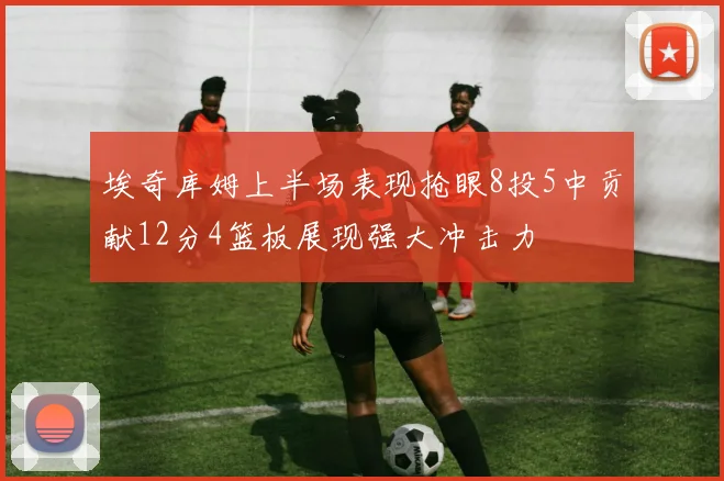 埃奇库姆上半场表现抢眼8投5中贡献12分4篮板展现强大冲击力