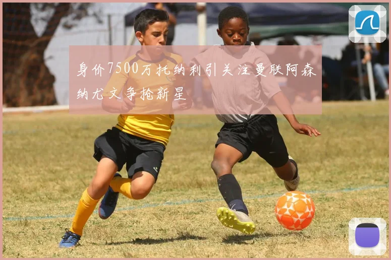 身价7500万托纳利引关注曼联阿森纳尤文争抢新星