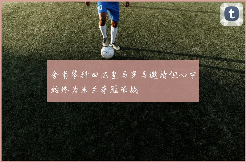舍甫琴科回忆皇马罗马邀请但心中始终为米兰夺冠而战