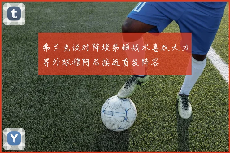 弗兰克谈对阵埃弗顿战术喜欢大力界外球穆阿尼接近首发阵容