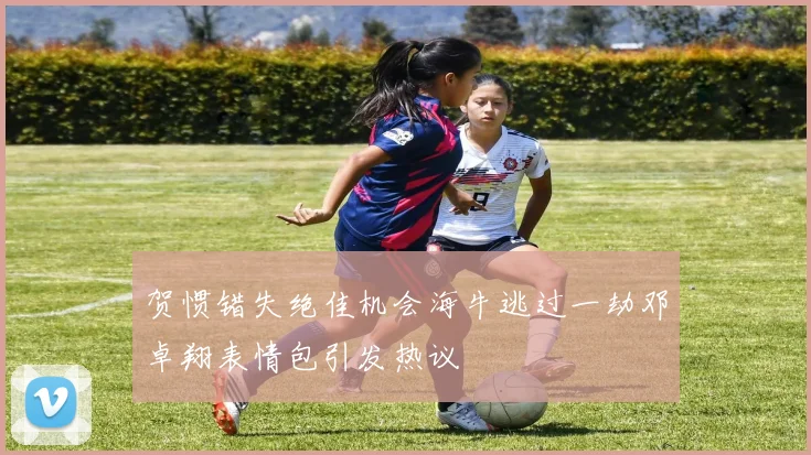 贺惯错失绝佳机会海牛逃过一劫邓卓翔表情包引发热议