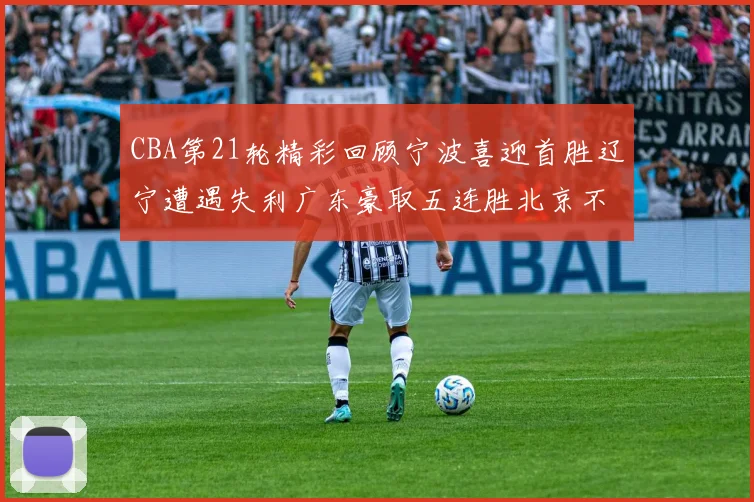 CBA第21轮精彩回顾宁波喜迎首胜辽宁遭遇失利广东豪取五连胜北京不敌天津江苏力克新疆