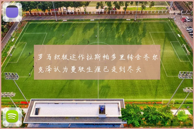罗马积极运作拉斯帕多里转会齐尔克泽认为曼联生涯已走到尽头