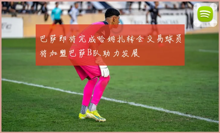 巴萨即将完成哈姆扎转会交易球员将加盟巴萨B队助力发展