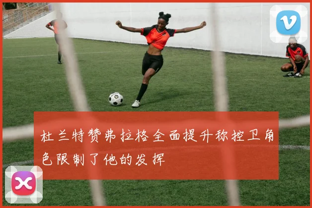 杜兰特赞弗拉格全面提升称控卫角色限制了他的发挥