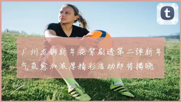 广州龙狮新年花絮剧透第二弹新年气氛愈加浓厚精彩活动即将揭晓