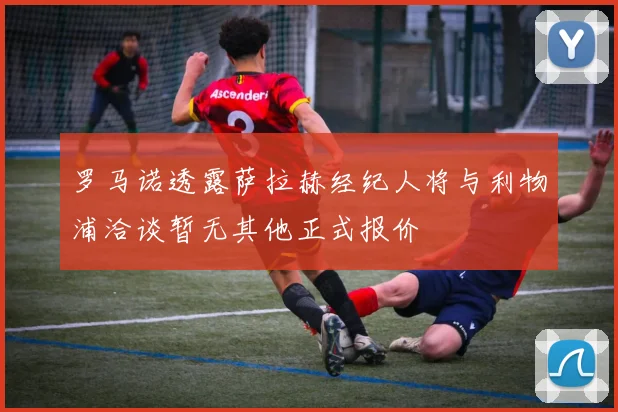 罗马诺透露萨拉赫经纪人将与利物浦洽谈暂无其他正式报价