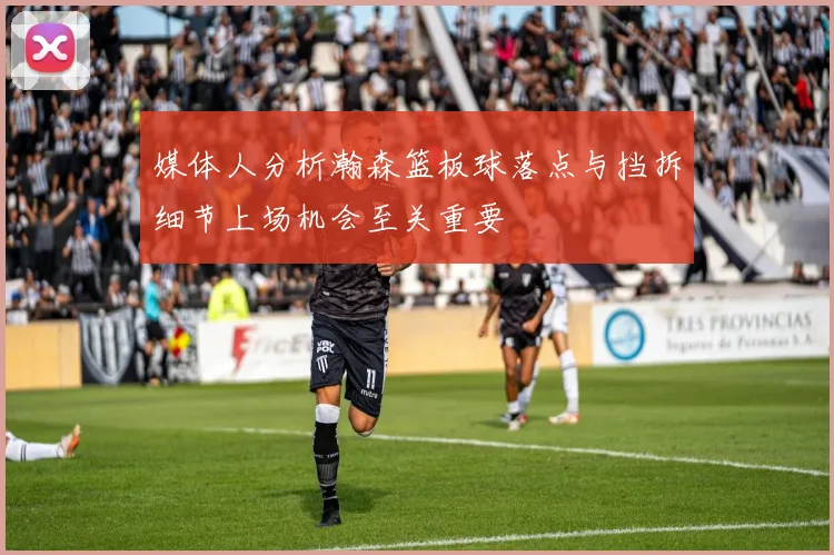 媒体人分析瀚森篮板球落点与挡拆细节上场机会至关重要
