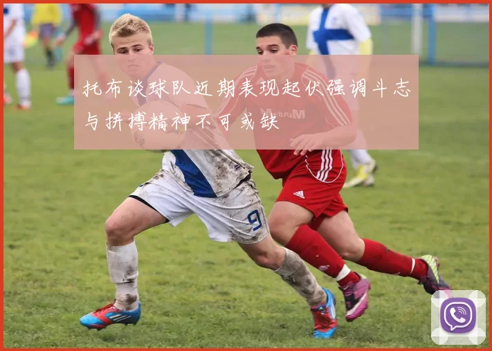 托布谈球队近期表现起伏强调斗志与拼搏精神不可或缺