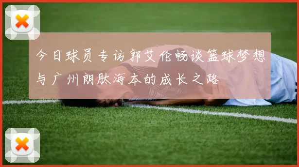 今日球员专访郭艾伦畅谈篮球梦想与广州朗肽海本的成长之路