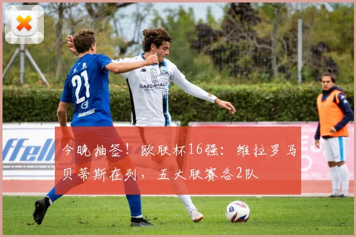 今晚抽签！欧联杯16强：维拉罗马贝蒂斯在列，五大联赛各2队