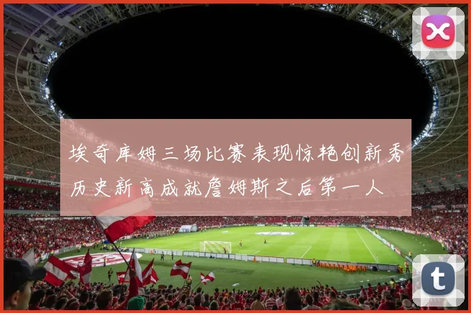 埃奇库姆三场比赛表现惊艳创新秀历史新高成就詹姆斯之后第一人