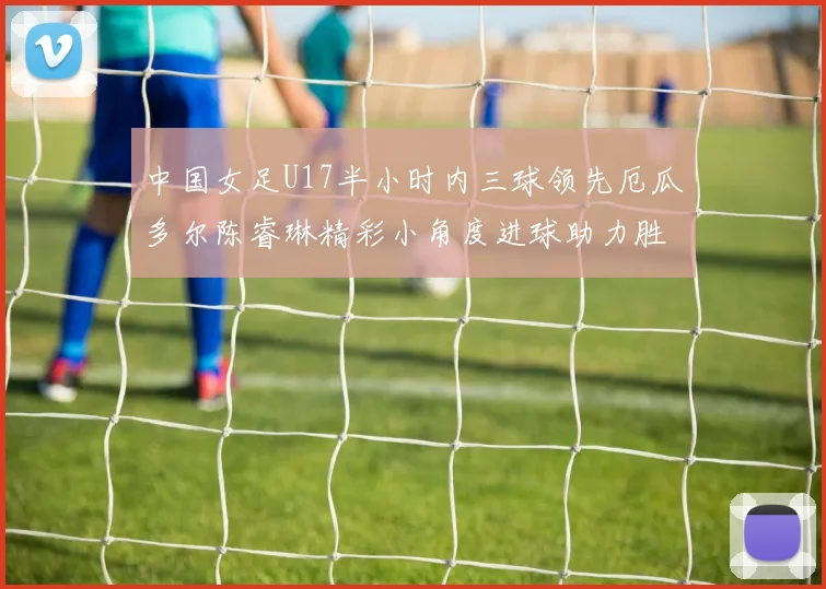 中国女足U17半小时内三球领先厄瓜多尔陈睿琳精彩小角度进球助力胜利