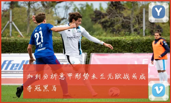 加利分析意甲形势米兰无欧战或成夺冠黑马