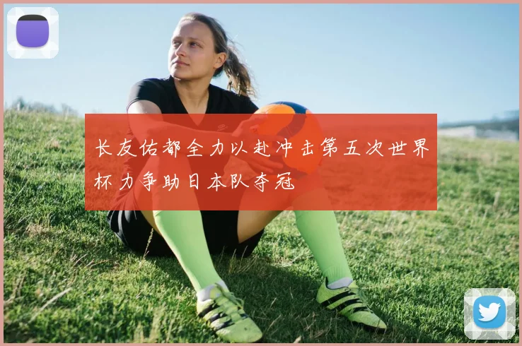 长友佑都全力以赴冲击第五次世界杯力争助日本队夺冠