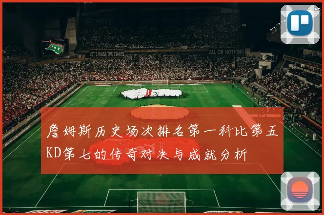 詹姆斯历史场次排名第一科比第五KD第七的传奇对决与成就分析