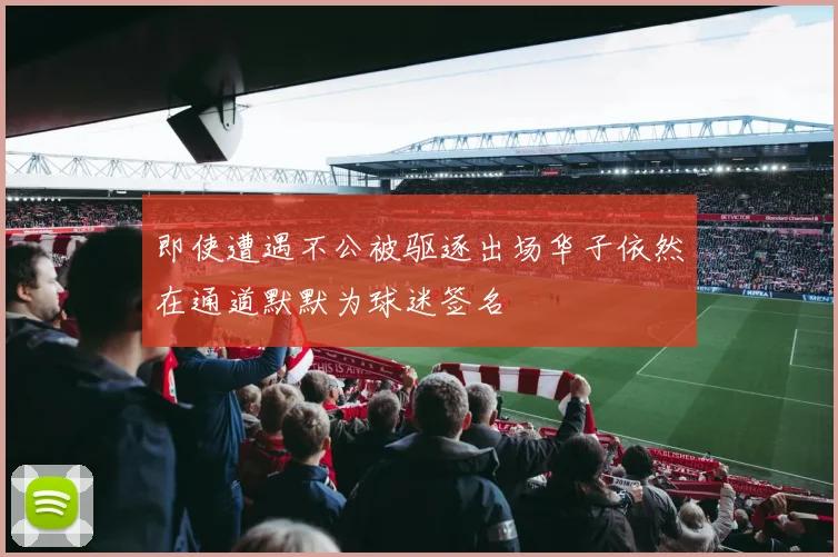 即使遭遇不公被驱逐出场华子依然在通道默默为球迷签名