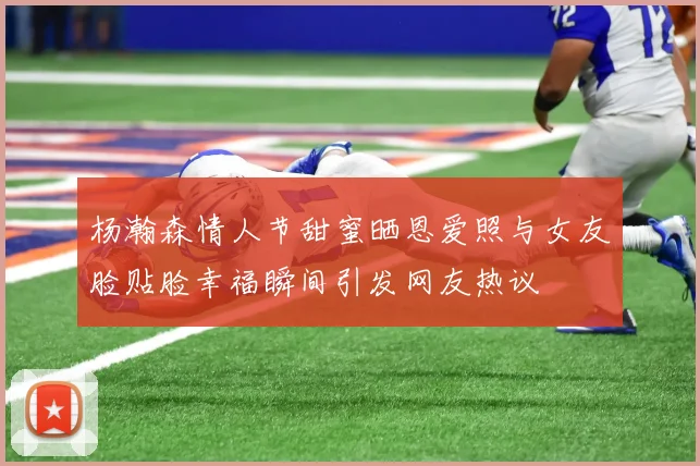 杨瀚森情人节甜蜜晒恩爱照与女友脸贴脸幸福瞬间引发网友热议