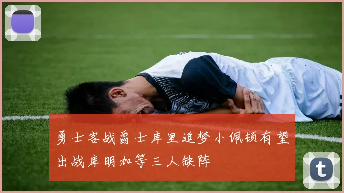 勇士客战爵士库里追梦小佩顿有望出战库明加等三人缺阵