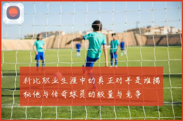 科比职业生涯中的真正对手是谁揭秘他与传奇球员的较量与竞争