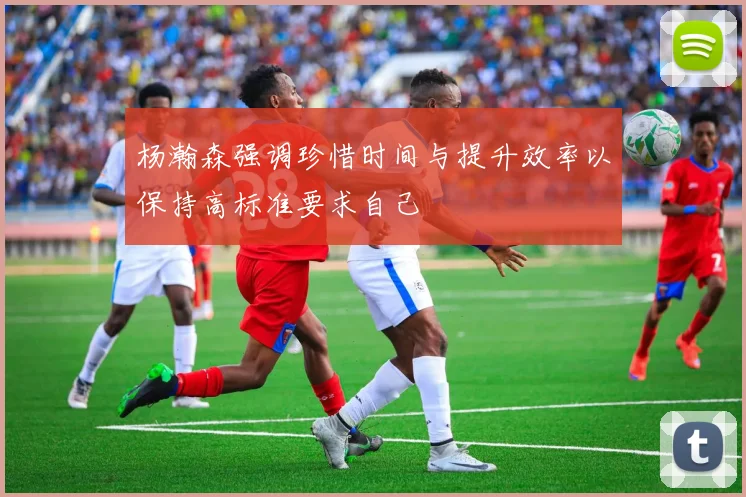 杨瀚森强调珍惜时间与提升效率以保持高标准要求自己