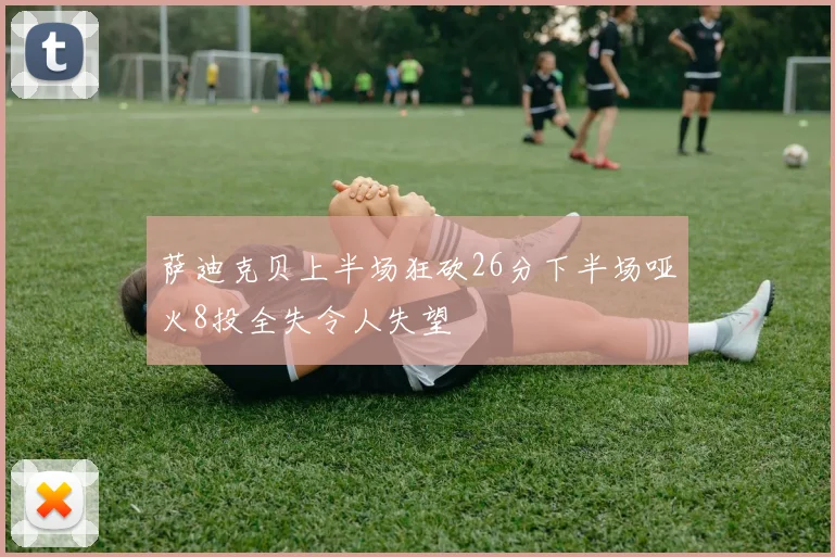 萨迪克贝上半场狂砍26分下半场哑火8投全失令人失望