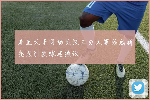 库里父子同场竞技三分大赛或成新亮点引发球迷热议