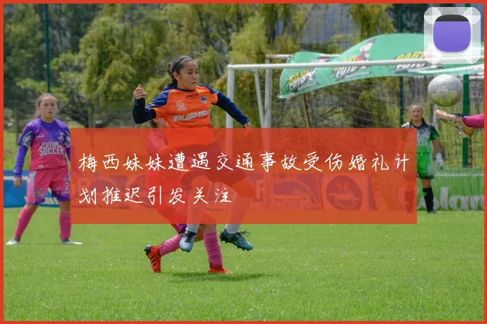 梅西妹妹遭遇交通事故受伤婚礼计划推迟引发关注